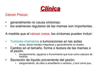 Clínica Cáncer Precoz: generalmente no causa síntomas;  los exámenes regulares de las mamas son importantes. A medida que el  cáncer crece , los síntomas pueden incluir: Tumores mamarios  o tumoraciones en las axilas duras, tienen bordes irregulares y generalmente no duelen.  Cambio en el tamaño, forma o textura de las mamas o el pezón.  enrojecimiento, agujeros o fruncimiento que luce como cáscara de naranja.  Secreción de líquido proveniente del pezón: sanguinolento, de claro a amarillento o verdoso, y lucir como pus.  