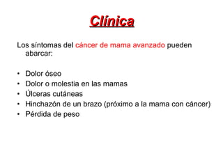 Clínica Los síntomas del  cáncer de mama avanzado  pueden abarcar: Dolor óseo  Dolor o molestia en las mamas  Úlceras cutáneas  Hinchazón de un brazo (próximo a la mama con cáncer)  Pérdida de peso  