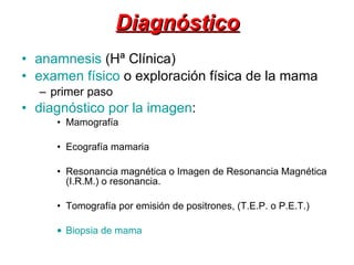 Diagnóstico anamnesis  (Hª Clínica)  examen físico  o exploración física de la mama primer paso  diagnóstico por la imagen : Mamografía  Ecografía mamaria Resonancia magnética o Imagen de Resonancia Magnética (I.R.M.) o resonancia.  Tomografía por emisión de positrones, (T.E.P. o P.E.T.) Biopsia de mama   