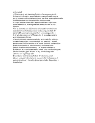 enfermedad.
• El tratamiento quirúrgico de elección es la mastectomía más
linfadenectomía, pero cuando la lesión es pequeña suele optarse
por la tumorectomía o cuadrantectomía, que debe ser complementada
con radioterapia. Hay discusión sobre cuándo realizar
la cirugía aunque dada la poca repercusión que la cirugía tiene
sobre el embarazo, no está justificada demorarla más de 2 ó 3
semanas.
• En las pacientes con tratamiento conservador la radioterapia
debe demorarse hasta después del parto, aunque tanto la RT
como la QT suelen comenzarse en las 6 semanas siguientes a
la cirugía. Los efectos de la RT dependen de la edad gestacional
y son dosis-dependientes.
• La quimioterapia adyuvante debe ser la norma en las pacientes
con ganglios positivos e incluso cuando son negativos y la edad
es menor de 35 años. Demorar la QT puede disminuir sus beneficios.
Puede producir aborto, parto prematuro, malformaciones
(mayor incidencia en 1º trimestre), CIR, muerte intraútero y
transmisión de la toxicidad materna al feto. Debe ser desaconsejada
en el 1º trimestre, pero durante el 2º y 3º trimestre puede
utilizarse con bajo riesgo fetal.
El pronóstico fetal no se ve afectado directamente por el
cáncer, aunque sí indirectamente pueden influir hechos como el
deterioro materno y el empleo de ciertos métodos diagnósticos y
terapéuticos.
 