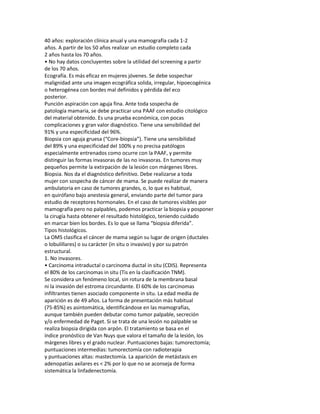 40 años: exploración clínica anual y una mamografía cada 1-2
años. A partir de los 50 años realizar un estudio completo cada
2 años hasta los 70 años.
• No hay datos concluyentes sobre la utilidad del screening a partir
de los 70 años.
Ecografía. Es más eficaz en mujeres jóvenes. Se debe sospechar
malignidad ante una imagen ecográfica solida, irregular, hipoecogénica
o heterogénea con bordes mal definidos y pérdida del eco
posterior.
Punción aspiración con aguja fina. Ante toda sospecha de
patología mamaria, se debe practicar una PAAF con estudio citológico
del material obtenido. Es una prueba económica, con pocas
complicaciones y gran valor diagnóstico. Tiene una sensibilidad del
91% y una especificidad del 96%.
Biopsia con aguja gruesa (“Core-biopsia”). Tiene una sensibilidad
del 89% y una especificidad del 100% y no precisa patólogos
especialmente entrenados como ocurre con la PAAF, y permite
distinguir las formas invasoras de las no invasoras. En tumores muy
pequeños permite la extirpación de la lesión con márgenes libres.
Biopsia. Nos da el diagnóstico definitivo. Debe realizarse a toda
mujer con sospecha de cáncer de mama. Se puede realizar de manera
ambulatoria en caso de tumores grandes, o, lo que es habitual,
en quirófano bajo anestesia general, enviando parte del tumor para
estudio de receptores hormonales. En el caso de tumores visibles por
mamografía pero no palpables, podemos practicar la biopsia y posponer
la cirugía hasta obtener el resultado histológico, teniendo cuidado
en marcar bien los bordes. Es lo que se llama “biopsia diferida”.
Tipos histológicos.
La OMS clasifica el cáncer de mama según su lugar de origen (ductales
o lobulillares) o su carácter (in situ o invasivo) y por su patrón
estructural.
1. No invasores.
• Carcinoma intraductal o carcinoma ductal in situ (CDIS). Representa
el 80% de los carcinomas in situ (Tis en la clasificación TNM).
Se considera un fenómeno local, sin rotura de la membrana basal
ni la invasión del estroma circundante. El 60% de los carcinomas
infiltrantes tienen asociado componente in situ. La edad media de
aparición es de 49 años. La forma de presentación más habitual
(75-85%) es asintomática, identificándose en las mamografías,
aunque también pueden debutar como tumor palpable, secreción
y/o enfermedad de Paget. Si se trata de una lesión no palpable se
realiza biopsia dirigida con arpón. El tratamiento se basa en el
índice pronóstico de Van Nuys que valora el tamaño de la lesión, los
márgenes libres y el grado nuclear. Puntuaciones bajas: tumorectomía;
puntuaciones intermedias: tumorectomía con radioterapia
y puntuaciones altas: mastectomía. La aparición de metástasis en
adenopatías axilares es < 2% por lo que no se aconseja de forma
sistemática la linfadenectomía.
 