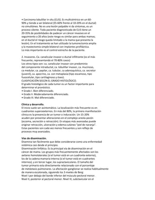 • Carcinoma lobulillar in situ (CLIS). Es multicéntrico en un 60-
90% y tiende a ser bilateral (35-60% frente al 10-20% en el ductal)
no simultáneo. No es una lesión palpable ni da síntomas, es un
proceso silente. Toda paciente diagnosticada de CLIS tiene un
20-35% de posibilidades de padecer un cáncer invasivo en el
seguimiento a 20 años (este riesgo es similar para ambas mamas;
en el ductal el riesgo queda limitado a la mama que presenta la
lesión). En el tratamiento se han utilizado la tumorectomía amplia
y la mastectomía simple bilateral con implantes profiláctica.
Lo más importante es el control estrecho de la paciente.

2. Invasores. Ca. canalicular invasor o ductal infiltrante (es el más
frecuente, representando el 70-80% casos)
Los otros tipos son: ca. canalicular invasor con predominio
del componente intraductal, ca. lobulillar invasor, ca. mucinoso,
ca medular, ca. papilar, ca. tubular, ca adenoquístico, ca. secretor
(juvenil), ca. apocrino, ca. con metaplasia (tipo escamoso, tipo
fusocelular, tipo cartilaginoso y óseo).
CLASIFICACIÓN SEGÚN EL GRADO HISTOLÓGICO.
El grado histológico de cada tumor es un factor importante para
determinar el pronóstico.
• Grado I. Bien diferenciado.
• Grado II. Moderadamente diferenciado.
• Grado III. Mal diferenciado.

Clínica y desarrollo.
El inicio suele ser asintomático. La localización más frecuente es en
cuadrantes superoexternos. En más del 80%, la primera manifestación
clínica es la presencia de un tumor o induración. Un 15-20%
acuden por presentar alteraciones en el complejo areola-pezón
(eccema, secreción o retracción). En etapas más avanzadas puede
originar retracción, ulceración y edema cutáneo “piel de naranja”.
Estas pacientes son cada vez menos frecuentes y son reflejo de
procesos muy avanzados.

Vías de diseminación.
Disemina tan fácilmente que debe considerarse como una enfermedad
sistémica casi desde el principio.
Diseminación linfática. Es la principal vía de diseminación en el
cáncer de mama. Los grupos más frecuentemente afectados son los
axilares homolaterales (si el tumor está en un cuadrante externo),
los de la cadena mamaria interna (si el tumor está en cuadrantes
internos), y en tercer lugar, los supraclaviculares. El tamaño del
tumor primario esta directamente relacionado con el porcentaje
de metástasis pulmonares. La afectación ganglionar se realiza habitualmente
de manera escalonada, siguiendo los 3 niveles de Berg:
Nivel I por debajo del borde inferior del músculo pectoral menor.
Nivel II, posterior al pectoral menor. Nivel III, subclavicular en el
 