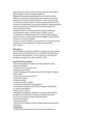 ángulo de la vena axilar. Existe una vía de extensión local linfática
hacia el hígado a través del ángulo epigástrico.
Metástasis. Las metástasis pulmonares son las más frecuentes
(63%). Se ha descrito un patrón diferente de metástasis sistémica
asociado al carcinoma lobulillar infiltrante, siendo más frecuentes
en este tipo de cánceres que en el ductal la afectación de la serosa
peritoneal, retroperitoneo, tracto gastrointestinal y órganos genitales,
pudiendo producirse la metástasis muchos años después del
tumor primitivo mamario.
El cáncer de mama constituye la primera causa de metástasis
ósea afectando a pelvis, columna, fémur, costillas, cráneo.
La metástasis en encéfalo también tiene como principal origen el
cáncer de mama. La afectación de leptomeninges es especialmente
frecuente en el cáncer lobulillar
El cáncer de mama también es el que provoca con mayor frecuencia
metástasis en el ojo, pudiendo ser bilateral y provocando
visión borrosa.

Marcadores.
Los marcadores son de poca utilidad en el diagnóstico, pero pueden
ayudar en el control del tratamiento, la detección de recidivas y en
la valoración del pronóstico. Los más usados son: receptores de
estrógeno y progesterona, pS2, catepsina D, Ki67.

Factores de mal pronóstico.
• Número de ganglios afectados: es el más importante como
elemento pronóstico
• Tamaño tumoral mayor de 2 cm.
• Edad menor de 35 años.
• Grado histológico G2 (moderadamente diferenciado) o G3 (poco
diferenciado).
• Cáncer fijo a pectoral y/o costilla.
• Infiltración cutánea.
• Multicentricidad.
• Invasión vascular o linfática.
• Actividad aumentada de la angiogénesis.
• Componente intraductal extenso (alto riesgo de recidiva local
en cirugía conservadora).
• Borde escaso o afecto.
• Receptores estrogénicos negativos: la presencia de receptores
estrogénicos predice buena respuesta a la terapia hormonal,
por lo que su ausencia es signo de mal pronóstico
• Cáncer inflamatorio.
• Comedocarcinoma.
• Alteración del oncogen c-erb B2 y del gen supresor tumoral p-53.
• Gestación.
Tratamiento.
El tratamiento del cáncer de mama es un tema complejo y en
 
