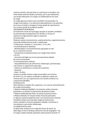 continua revisión: hay que tener en cuenta que se considera una
enfermedad sistémica desde el principio, por lo que añadiremos
una terapia adyuvante a la cirugía y la radioterapia en los casos
de riesgo.
La cirugía agresiva muestra unos resultados muy parecidos a la
cirugía conservadora, si se selecciona adecuadamente a las pacientes,
por lo que se tiende a conseguir el mayor grado de supervivencia
con el menor grado de mutilación posible.
TRATAMIENTO QUIRÚRGICO.
El tratamiento inicial será quirúrgico excepto en aquellos candidatos
de quimioterapia neoadyuvante (T4, N2,N3), en los que se
valorará la cirugía posterior según la respuesta.
a) Conservador.
Podemos realizar tumorectomías, cuadrantectomías o segmentectomías,
asociando linfadenectomía axilar y radioterapia.
• Indicaciones: estadios 0, I, IIa (es decir, <5 cm, N1).
• Contraindicaciones absolutas:
- Multifocalidad o microcalcificaciones agrupadas en más
de un cuadrante mamario.
- Componente intraductal extenso con márgen libre inferior
a 10 mm
- Carcinoma de Paget con tumor parenquimatoso alejado
de la zona retroareolar.
• Contraindicaciones relativas:
- Imposibilidad técnica de administrar radioterapia, quimioterapia,
o de realizar un seguimiento adecuado.
- Estética no satisfactoria o rechazo de la paciente.
- Gestación
- Edad < 35 años
Aunque es posible realizar cirugía conservadora con tumores
de hasta 5 cm, los mejores resultados se obtienen cuando son
menores de 3 cm, con supervivencia a los 10 años similares a la
mastectomía (60-80%).
b) Mastectomía.
Está indicada en estadios IIb y superiores, o en caso de contraindicación
de cirugía conservadora.
• Radical modificada (Madden). Se preservan ambos músculos
pectorales y se extirpan la aponeurosis del pectoral mayor.
• Radical modificada tipo Patey. Se extirpa el pectoral menor.
• Radical (Halsted). Se incluyen ambos músculos pectorales.
En algunas ocasiones podemos hacer una reconstrucción mamaria
inmediata siempre que haya bajo riesgo de recidiva local.
Estaría indicada en tumores pequeños múltiples, carcinomas in
situ extensos o para evitar radioterapia.
c) Linfadenectomía axilar.
Se debe hacer siempre en la cirugía del cáncer de mama. Se
debe llegar al nivel 3 de Berg y obtenerse más de 10 ganglios. Tras
la cirugía se dejan drenajes aspirativos axilar-pectoral durante 5-7
 
