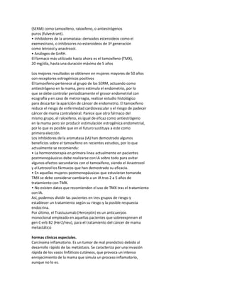 (SERM) como tamoxifeno, raloxifeno, o antiestrógenos
puros (fulvestrant).
• Inhibidores de la aromatasa: derivados esteroideos como el
exemestrano, o inhibisores no esteroideos de 3ª generación
como letrozol y anastrozol.
• Análogos de GnRH.
El fármaco más utilizado hasta ahora es el tamoxifeno (TMX),
20 mg/día, hasta una duración máxima de 5 años

Los mejores resultados se obtienen en mujeres mayores de 50 años
con receptores estrogénicos positivos
El tamoxifeno pertenece al grupo de los SERM, actuando como
antiestrógeno en la mama, pero estimula el endometrio, por lo
que se debe controlar periodicamente el grosor endometrial con
ecografía y en caso de metrorragia, realizar estudio histológico
para descartar la aparición de cáncer de endometrio. El tamoxifeno
reduce el riesgo de enfermedad cardiovascular y el riesgo de padecer
cáncer de mama contralateral. Parece que otro fármaco del
mismo grupo, el raloxifeno, es igual de eficaz como antiestrógeno
en la mama pero sin producir estimulación estrogénica endometrial,
por lo que es posible que en el futuro sustituya a este como
primera elección.
Los inhibidores de la aromatasa (IA) han demostrado algunos
beneficios sobre el tamoxifeno en recientes estudios, por lo que
actualmente se recomienda:
• La hormonoterapia en primera linea actualmente en pacientes
postmenopáusicas debe realizarse con IA sobre todo para evitar
algunos efectos secundarios con el tamoxifeno, siendo el Anastrozol
y el Letrozol los fármacos que han demostrado su eficacia.
• En aquellas mujeres postmenopáusicas que estuvieran tomando
TMX se debe considerar cambiarlo a un IA tras 2 a 5 años de
tratamiento con TMX.
• No existen datos que recomienden el uso de TMX tras el tratamiento
con IA.
Así, podemos dividir las pacientes en tres grupos de riesgo y
establecer un tratamiento según su riesgo y la posible respuesta
endocrina.
Por último, el Trastuzumab (Herceptin) es un anticuerpos
monoclonal empleado en aquellas pacientes que sobreexpresen el
gen C-erb B2 (Her2/neu), para el tratamiento del cáncer de mama
metastático

Formas clínicas especiales.
Carcinoma inflamatorio. Es un tumor de mal pronóstico debido al
desarrollo rápido de las metástasis. Se caracteriza por una invasión
rápida de los vasos linfáticos cutáneos, que provoca un intenso
enrojecimiento de la mama que simula un proceso inflamatorio,
aunque no lo es.
 
