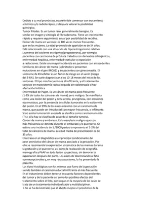 Debido a su mal pronóstico, es preferible comenzar con tratamiento
sistémico y/o radioterápico, y después valorar la posibilidad
quirúrgica.
Tumor Filodes. Es un tumor raro, generalmente benigno. Es
similar en imagen y citología al fibroadenoma. Tiene un crecimiento
rápido y requiere seguimiento anual por posibilidad de recidiva.
Cáncer de mama en varones: es 100 veces menos frecuentes
que en las mujeres. La edad promedio de aparición es de 54 años.
Está relacionado con una situación de hiperestrogenismo relativo
(aumento del cociente estrógenos/progesterona), por ejemplo
pacientes con carcinoma de próstata tratados con derivados estrogénicos,
enfermedad hepática, enfermedad testicular o exposición
a radiaciones. Existe una mayor incidencia en pacientes con antecedentes
familiares de cáncer de mama (sobretodo si presentan
mutaciones en el gen BRCA2) y en pacientes con ginecomastia. El
síndrome de Klinefelter es un factor de riesgo en el varón (riesgo
del 3-6%). Se suele diagnosticar a los 10-18 meses del inicio de los
síntomas. El tipo más frecuente es el infiltrante, y el tratamiento
consiste en mastectomía radical seguida de radioterapia si hay
afectación linfática
Enfermedad de Paget. Es un cáncer de mama poco frecuente
(1-3% de todos los cánceres de mama) pero maligno. Se manifiesta
como una lesión del pezón y de la areola, pruriginosa, con erosiones
eccematosas, por la presencia de células tumorales en la epidermis
del pezón. En el 99% de los casos coexiste con un carcinoma de
mama, que puede ser intraductal con mayor frecuencia, o infiltrante.
Si no existe tumoración asociada se clasifica como carcinoma in situ
(Tis); si la hay se clasifica de acuerdo al tamaño tumoral.
Cáncer de mama y embarazo. Es la neoplasia maligna que con
más frecuencia se detecta durante el embarazo y/o puerperio. Se
estima una incidencia de 1 /3000 partos y representa el 1-2% del
total de cánceres de mama. La edad media de presentación es de
35 años.
El retraso en el diagnóstico es el principal condicionante del
peor pronóstico del cáncer de mama asociado a la gestación. Por
ello se recomienda la exploración sistemática de las mamas durante
la gestación y el puerperio, así como la realización de ecografía,
mamografía y PAAF en toda lesión sospechosa, sin demorar la
exploración después del parto. Los casos de diseminación al feto
son excepcionales y, en muy raras ocasiones, lo ha presentado la
placenta.
Los tipos histológicos son los mismos que fuera de la gestación
siendo también el carcinoma ductal infiltrante el más frecuente.
En el tratamiento deben tenerse en cuenta factores dependientes
del tumor y de la paciente así como los posibles efectos del
tratamiento sobre el feto, por lo que en la mayoría de los casos se
trata de un tratamiento individualizado y multidisciplinar.
• No se ha demostrado que el aborto mejore el pronóstico de la
 