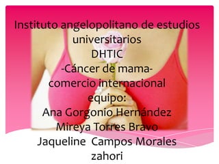 Instituto angelopolitano de estudios
            universitarios
                DHTIC
          -Cáncer de mama-
       comercio internacional
               equipo:
      Ana Gorgonio Hernández
         Mireya Torres Bravo
     Jaqueline Campos Morales
                zahori
 