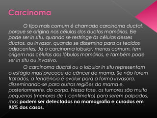 O tipo mais comum é chamado carcinoma ductal,
porque se origina nas células dos ductos mamários. Ele
pode ser in situ, quando se restringe às células desses
ductos, ou invasor, quando se dissemina para os tecidos
adjacentes. Já o carcinoma lobular, menos comum, tem
origem nas células dos lóbulos mamários, e também pode
ser in situ ou invasivo.
        O carcinoma ductal ou o lobular in situ representam
o estágio mais precoce do câncer de mama. Se não forem
tratados, a tendência é evoluir para a forma invasora,
disseminando-se para outras regiões da mama e,
posteriormente, do corpo. Nessa fase, os tumores são muito
pequenos (menores de 1 centímetro) para serem palpados,
mas podem ser detectados na mamografia e curados em
95% dos casos.
 
