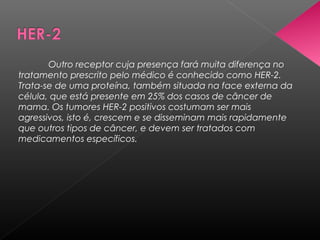 Outro receptor cuja presença fará muita diferença no
tratamento prescrito pelo médico é conhecido como HER-2.
Trata-se de uma proteína, também situada na face externa da
célula, que está presente em 25% dos casos de câncer de
mama. Os tumores HER-2 positivos costumam ser mais
agressivos, isto é, crescem e se disseminam mais rapidamente
que outros tipos de câncer, e devem ser tratados com
medicamentos específicos.
 