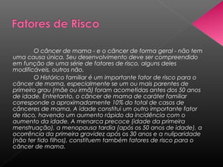 O câncer de mama - e o câncer de forma geral - não tem
uma causa única. Seu desenvolvimento deve ser compreendido
em função de uma série de fatores de risco, alguns deles
modificáveis, outros não.
        O Histórico familiar é um importante fator de risco para o
câncer de mama, especialmente se um ou mais parentes de
primeiro grau (mãe ou irmã) foram acometidas antes dos 50 anos
de idade. Entretanto, o câncer de mama de caráter familiar
corresponde a aproximadamente 10% do total de casos de
cânceres de mama. A idade constitui um outro importante fator
de risco, havendo um aumento rápido da incidência com o
aumento da idade. A menarca precoce (idade da primeira
menstruação), a menopausa tardia (após os 50 anos de idade), a
ocorrência da primeira gravidez após os 30 anos e a nuliparidade
(não ter tido filhos), constituem também fatores de risco para o
câncer de mama.
 