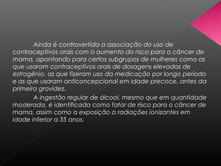 Ainda é controvertida a associação do uso de
contraceptivos orais com o aumento do risco para o câncer de
mama, apontando para certos subgrupos de mulheres como as
que usaram contraceptivos orais de dosagens elevadas de
estrogênio, as que fizeram uso da medicação por longo período
e as que usaram anticoncepcional em idade precoce, antes da
primeira gravidez.
       A ingestão regular de álcool, mesmo que em quantidade
moderada, é identificada como fator de risco para o câncer de
mama, assim como a exposição a radiações ionizantes em
idade inferior a 35 anos.
 