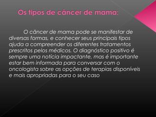 O câncer de mama pode se manifestar de
diversas formas, e conhecer seus principais tipos
ajuda a compreender os diferentes tratamentos
prescritos pelos médicos. O diagnóstico positivo é
sempre uma notícia impactante, mas é importante
estar bem informada para conversar com o
oncologista sobre as opções de terapias disponíveis
e mais apropriadas para o seu caso
 