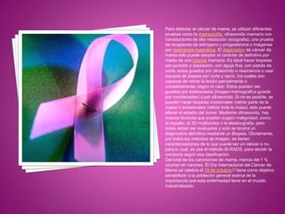 Para detectar el cáncer de mama, se utilizan diferentes
pruebas como la mamografía, ultrasonido mamario con
transductores de alta resolución (ecografia), una prueba
de receptores de estrógeno y progesterona o imágenes
por resonancia magnética. El diagnóstico de cáncer de
mama sólo puede adoptar el carácter de definitivo por
medio de una biopsia mamaria. Es ideal hacer biopsias
por punción o aspiración, con aguja fina, con pistola de
corte, estos guiados por ultrasonido o resonancia o usar
equipos de biopsia por corte y vacío, los cuales son
capaces de retirar la lesión parcialmente o
completamente, según el caso. Estos pueden ser
guiados por estereotaxia (imagen mamografica guiada
por coordenadas) o por ultrasonido. Si no es posible, se
pueden hacer biopsias incisionales (retirar parte de la
masa) o excisionales (retirar toda la masa), esto puede
alterar el estadio del tumor. Mediante ultrasonido, hay
nuevas técnicas que pueden sugerir malignidad, como
el doppler, el 3D multicortes o la elastougrafia, pero
todas deben ser evaluadas y solo se tendrá un
diágnostico definitivo mediante un Biopsia. Obviamente,
por todos los métodos de imagen, se tienen
caracterizaciones de lo que puede ser un cáncer o no,
para lo cual, se usa el método BI-RADS, para decidir la
conducta según esa clasificación.
Del total de los carcinomas de mama, menos del 1 %
ocurren en varones. El Día Internacional del Cáncer de
Mama se celebra el 19 de octubre,[1] tiene como objetivo
sensibilizar a la población general acerca de la
importancia que esta enfermedad tiene en el mundo
industrializado.
 