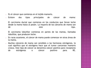 o   Es el cáncer que comienza en el tejido mamario.
o   Existen   dos     tipos   principales    de       cáncer   de   mama:

    El carcinoma ductal que comienza en los conductos que llevan leche
    desde la mama hasta al pezón. La mayoría de los cánceres de mama son
    de                             este                            tipo.

    El carcinoma lobulillar comienza en partes de las mamas, llamadas
    lobulillos, que producen leche.
o   En raras ocasiones, el cáncer de mama puede comenzar en otras áreas de
    la mama.
o   Muchos cánceres de mama son sensibles a las hormonas estrógenos, lo
    cual significa que el estrógeno hace que el tumor canceroso mamario
    crezca. Este tipo de cáncer se denomina cáncer positivo para receptores
    de       estrógenos      o      cáncer     positivo       para      RE.
 