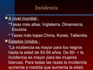 Incidencia
 A nivel mundial :
*Tasas más altas: Inglaterra, Dinamarca,
Escocia.
* Tasas más bajas:China, Korea, Tailandia.
 Estados Unidos :
*La incidencia es mayor para los negros
hasta la edad de 55-59 años. De 60- + la
incidencia es mayor para las mujeres
blancas. Para todas las razas la incidencia
aumenta a medida que aumenta la edad.
 