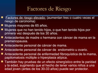 Factores de Riesgo
 Factores de riesgo elevado: (aumentan tres o cuatro veces el
riesgo de carcinoma)
 Mujeres mayores de 65 años.
 Mujeres que no han tenido hijos, o que han tenido hijos por
primera vez después de los 30 años.
 Antecedentes de madre o hermana con cáncer de mama en la
premenopausia.
 Antecedente personal de cáncer de mama.
 Antecedente personal de cáncer de endometrio u ovario.
 Antecedente personal de enfermedad fibroquística de la mama,
papilomatosis múltiple o hiperplasia atípica.
 También hay pruebas de un efecto sinergístico entre la paridad
y la edad, sugiriendo que el hecho de tener varios niños a una
edad joven (antes de los 30-33 años) puede ser protector.
 