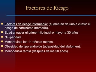 Factores de Riesgo
 Factores de riesgo intermedio: (aumentan de uno a cuatro el
riesgo de carcinoma mamario).
 Edad al nacer el primer hijo igual o mayor a 30 años.
 Nuliparidad.
 Menarquia a los 11 años o menos.
 Obesidad de tipo androide (adiposidad del abdomen).
 Menopausia tardía (despúes de los 50 años).
 
