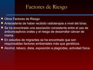 Factores de Riesgo
 Otros Factores de Riesgo
 Antecedente de haber recibido radioterapia a nivel del tórax.
 Se ha encontrado una asociación consistente entre el uso de
anticonceptivos orales y el riesgo de desarrollar cáncer de
mama.
 En estudios de migrantes se ha encontrado que son
responsables factores ambientales más que genéticos.
 Alcohol, tabaco, dieta, exposición a plagicidas, actividad física.
 