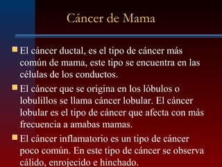 Cáncer de Mama
 El cáncer ductal, es el tipo de cáncer más
común de mama, este tipo se encuentra en las
células de los conductos.
 El cáncer que se origina en los lóbulos o
lobulillos se llama cáncer lobular. El cáncer
lobular es el tipo de cáncer que afecta con más
frecuencia a amabas mamas.
 El cáncer inflamatorio es un tipo de cáncer
poco común. En este tipo de cáncer se observa
cálido, enrojecido e hinchado.
 