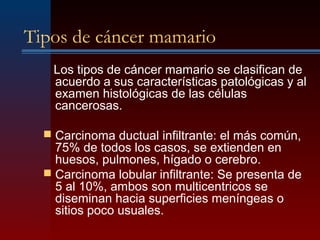 Tipos de cáncer mamario
Los tipos de cáncer mamario se clasifican de
acuerdo a sus características patológicas y al
examen histológicas de las células
cancerosas.
 Carcinoma ductual infiltrante: el más común,
75% de todos los casos, se extienden en
huesos, pulmones, hígado o cerebro.
 Carcinoma lobular infiltrante: Se presenta de
5 al 10%, ambos son multicentricos se
diseminan hacia superficies meníngeas o
sitios poco usuales.
 