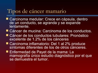 Tipos de cáncer mamario
 Carcinoma medular: Crece en cápsula, dentro
de un conducto, se agranda y se expande
lentamente.
 Cáncer de mucina: Carcinoma de los conductos.
 Cáncer de los conductos tubulares: Pronóstico
excelente de 1.2% de los cánceres
 Carcinoma inflamatorio: Del 1 al 2% produce
síntomas diferentes de los de otros cánceres.
 Enfermedad de Payet de la mama: La
mamografía único estudio diagnóstico por el que
se demuestra el tumor.
 