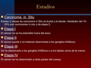 Estadíos
 Carcinoma in Situ
Existen 2 clases de carcinoma in Situ el ductal y el lobular. Alrededor del 15-
20% son carcinomas in situ o de etapa 0.
 Etapa I
El cáncer no se ha extendido fuera del seno.
 Etapa II
El cáncer puede o no haberse diseminado a los ganglios linfáticos.
 Etapa III
Se ha diseminado a los ganglios linfáticos o a los tejidos cerca de la mama.
 Etapa IV
El cáncer se ha diseminado a otras partes del cuerpo.
 