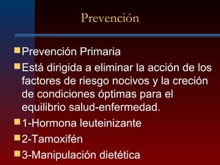 Prevención
Prevención Primaria
Está dirigida a eliminar la acción de los
factores de riesgo nocivos y la creción
de condiciones óptimas para el
equilibrio salud-enfermedad.
1-Hormona leuteinizante
2-Tamoxifén
3-Manipulación dietética
 