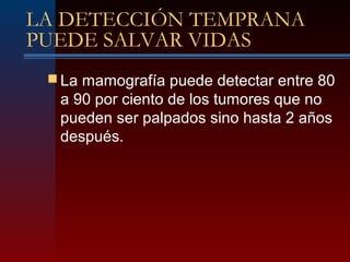 LA DETECCIÓN TEMPRANA
PUEDE SALVAR VIDAS
 La mamografía puede detectar entre 80
a 90 por ciento de los tumores que no
pueden ser palpados sino hasta 2 años
después.
 