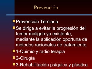 Prevención
Prevención Terciaria
Se dirige a evitar la progresión del
tumor maligno ya existente,
mediante la aplicación oportuna de
métodos racionales de tratamiento.
1-Quimio y radio terapia
2-Cirugía
3-Rehabilitación psíquica y plástica
 