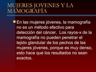 MUJERES JOVENES Y LA
MAMOGRAFÍA
 En las mujeres jóvenes, la mamografía
no es un método efectivo para
detección del cáncer. Los rayos-x de la
mamografía no pueden penetrar el
tejido glandular de los pechos de las
mujeres jóvenes, porque es muy denso,
esto hace que los resultados no sean
exactos.
 