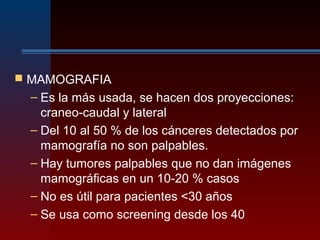 MAMOGRAFIA
– Es la más usada, se hacen dos proyecciones:
craneo-caudal y lateral
– Del 10 al 50 % de los cánceres detectados por
mamografía no son palpables.
– Hay tumores palpables que no dan imágenes
mamográficas en un 10-20 % casos
– No es útil para pacientes <30 años
– Se usa como screening desde los 40
 