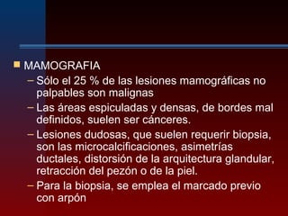  MAMOGRAFIA
– Sólo el 25 % de las lesiones mamográficas no
palpables son malignas
– Las áreas espiculadas y densas, de bordes mal
definidos, suelen ser cánceres.
– Lesiones dudosas, que suelen requerir biopsia,
son las microcalcificaciones, asimetrías
ductales, distorsión de la arquitectura glandular,
retracción del pezón o de la piel.
– Para la biopsia, se emplea el marcado previo
con arpón
 