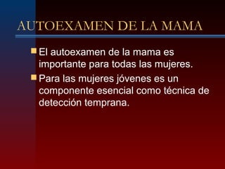 AUTOEXAMEN DE LA MAMA
 El autoexamen de la mama es
importante para todas las mujeres.
 Para las mujeres jóvenes es un
componente esencial como técnica de
detección temprana.
 