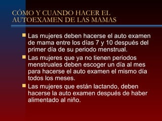 CÓMO Y CUANDO HACER EL
AUTOEXAMEN DE LAS MAMAS
 Las mujeres deben hacerse el auto examen
de mama entre los días 7 y 10 después del
primer día de su periodo menstrual.
 Las mujeres que ya no tienen periodos
menstruales deben escoger un día al mes
para hacerse el auto examen el mismo día
todos los meses.
 Las mujeres que están lactando, deben
hacerse la auto examen después de haber
alimentado al niño.
 