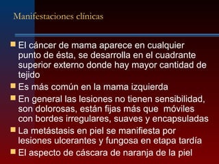 Manifestaciones clínicas
 El cáncer de mama aparece en cualquier
punto de ésta, se desarrolla en el cuadrante
superior externo donde hay mayor cantidad de
tejido
 Es más común en la mama izquierda
 En general las lesiones no tienen sensibilidad,
son dolorosas, están fijas más que móviles
con bordes irregulares, suaves y encapsuladas
 La metástasis en piel se manifiesta por
lesiones ulcerantes y fungosa en etapa tardía
 El aspecto de cáscara de naranja de la piel
 