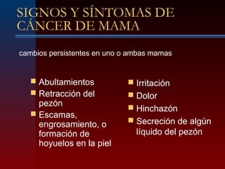 SIGNOS Y SÍNTOMAS DE
CÁNCER DE MAMA
 Abultamientos
 Retracción del
pezón
 Escamas,
engrosamiento, o
formación de
hoyuelos en la piel
 Irritación
 Dolor
 Hinchazón
 Secreción de algún
líquido del pezón
cambios persistentes en uno o ambas mamas
 
