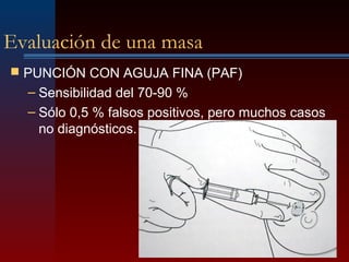 Evaluación de una masa
 PUNCIÓN CON AGUJA FINA (PAF)
– Sensibilidad del 70-90 %
– Sólo 0,5 % falsos positivos, pero muchos casos
no diagnósticos.
 