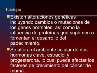 Etiología
Existen alteraciones genéticas
incluyendo cambios o mutaciones de
los genes normales, así como la
influencia de proteínas que suprimen o
fomentan el desarrollo del
padecimiento.
Se altera el ambiente celular de dos
hormonas clave, estradiol y
progesterona, lo cual puede afectar los
factores de crecimiento del cáncer de
mama.
 