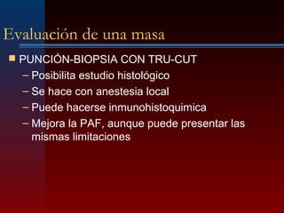 Evaluación de una masa
 PUNCIÓN-BIOPSIA CON TRU-CUT
– Posibilita estudio histológico
– Se hace con anestesia local
– Puede hacerse inmunohistoquimica
– Mejora la PAF, aunque puede presentar las
mismas limitaciones
 