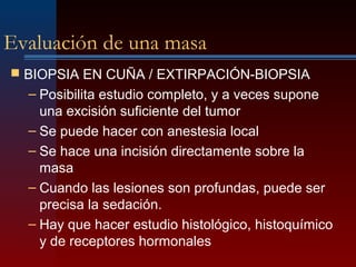 Evaluación de una masa
 BIOPSIA EN CUÑA / EXTIRPACIÓN-BIOPSIA
– Posibilita estudio completo, y a veces supone
una excisión suficiente del tumor
– Se puede hacer con anestesia local
– Se hace una incisión directamente sobre la
masa
– Cuando las lesiones son profundas, puede ser
precisa la sedación.
– Hay que hacer estudio histológico, histoquímico
y de receptores hormonales
 