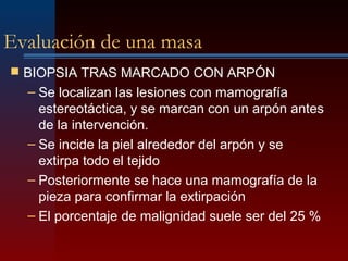 Evaluación de una masa
 BIOPSIA TRAS MARCADO CON ARPÓN
– Se localizan las lesiones con mamografía
estereotáctica, y se marcan con un arpón antes
de la intervención.
– Se incide la piel alrededor del arpón y se
extirpa todo el tejido
– Posteriormente se hace una mamografía de la
pieza para confirmar la extirpación
– El porcentaje de malignidad suele ser del 25 %
 