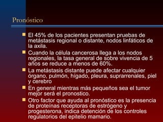 Pronóstico
 El 45% de los pacientes presentan pruebas de
metástasis regional o distante, nodos linfáticos de
la axila.
 Cuando la célula cancerosa llega a los nodos
regionales, la tasa general de sobre vivencia de 5
años se reduce a menos de 60%.
 La metástasis distante puede afectar cualquier
órgano, pulmón, hígado, pleura, suprarrenales, piel
y cerebro
 En general mientras más pequeños sea el tumor
mejor será el pronostico.
 Otro factor que ayuda al pronóstico es la presencia
de proteínas receptoras de estrógeno y
progesterona, indica detención de los controles
regulatorios del epitelio mamario.
 