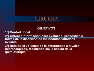CIRUGIA
OBJETIVOS
1º) Control local
2º) Obtener información para evaluar el pronóstico a
través de la disección de los nódulos linfáticos
axilares.
3º) Reducir el volúmen de la enfermedad a niveles
microscópicos, facilitando asi la acción de la
quimioterapia
 
