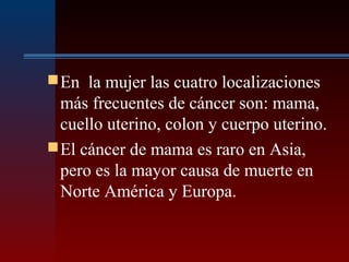 En la mujer las cuatro localizaciones
más frecuentes de cáncer son: mama,
cuello uterino, colon y cuerpo uterino.
El cáncer de mama es raro en Asia,
pero es la mayor causa de muerte en
Norte América y Europa.
 