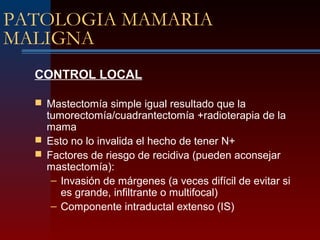 PATOLOGIA MAMARIA
MALIGNA
CONTROL LOCAL
 Mastectomía simple igual resultado que la
tumorectomía/cuadrantectomía +radioterapia de la
mama
 Esto no lo invalida el hecho de tener N+
 Factores de riesgo de recidiva (pueden aconsejar
mastectomía):
– Invasión de márgenes (a veces difícil de evitar si
es grande, infiltrante o multifocal)
– Componente intraductal extenso (IS)
 