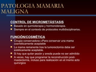 PATOLOGIA MAMARIA
MALIGNA
CONTROL DE MICROMETÁSTASIS
 Basado en quimioterapia y hormonoterapia.
 Siempre en el contexto de protocolos multidisciplinarios.
FUNCIÓN/COSMÉTICA
 Cirugía conservadora⇒Para conservar una mama
cosméticamente aceptable
 La mama remanente tras la tumorectomía debe ser
estéticamente aceptable.
 Si hay que quitar pezón y areola puede no ser admitido
 A veces, hay que programar la reconstrucción post-
mastectomía, incluso para realización en el mismo acto
quirúrgico
 