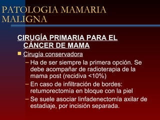 PATOLOGIA MAMARIA
MALIGNA
CIRUGÍA PRIMARIA PARA EL
CÁNCER DE MAMA
 Cirugía conservadora
– Ha de ser siempre la primera opción. Se
debe acompañar de radioterapia de la
mama post (recidiva <10%)
– En caso de infiltración de bordes:
retumorectomía en bloque con la piel
– Se suele asociar linfadenectomía axilar de
estadiaje, por incisión separada.
 
