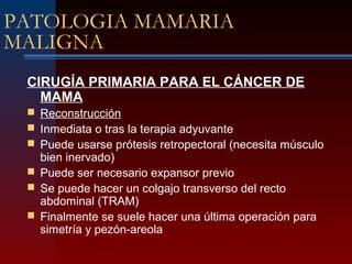 PATOLOGIA MAMARIA
MALIGNA
CIRUGÍA PRIMARIA PARA EL CÁNCER DE
MAMA
 Reconstrucción
 Inmediata o tras la terapia adyuvante
 Puede usarse prótesis retropectoral (necesita músculo
bien inervado)
 Puede ser necesario expansor previo
 Se puede hacer un colgajo transverso del recto
abdominal (TRAM)
 Finalmente se suele hacer una última operación para
simetría y pezón-areola
 