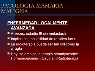 PATOLOGIA MAMARIA
MALIGNA
ENFERMEDAD LOCALMENTE
AVANZADA
 A veces, estadio III sin metástasis
 Implica alta posibilidad de recidiva local
 La radioterapia puede ser tan útil como la
cirugía
 Hoy, se emplea la terapia neoadyuvante:
Hormono/quimio⇒Cirugía⇒Radioterapia
 