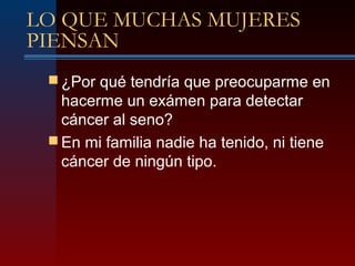 LO QUE MUCHAS MUJERES
PIENSAN
 ¿Por qué tendría que preocuparme en
hacerme un exámen para detectar
cáncer al seno?
 En mi familia nadie ha tenido, ni tiene
cáncer de ningún tipo.
 